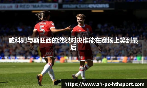 威科姆与斯旺西的激烈对决谁能在赛场上笑到最后